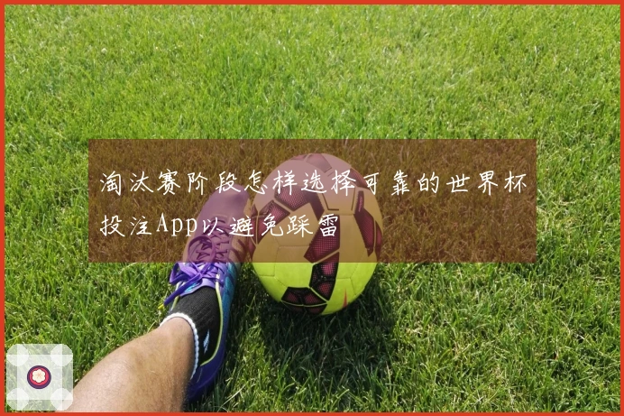 淘汰赛阶段怎样选择可靠的世界杯投注App以避免踩雷