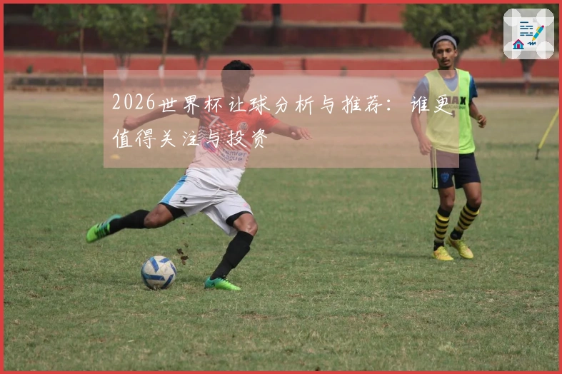 2026世界杯让球分析与推荐：谁更值得关注与投资