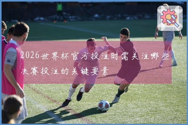 2026世界杯官方投注时需关注哪些决赛投注的关键要素