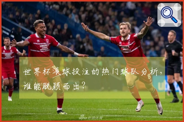 世界杯滚球投注的热门球队分析，谁能脱颖而出？